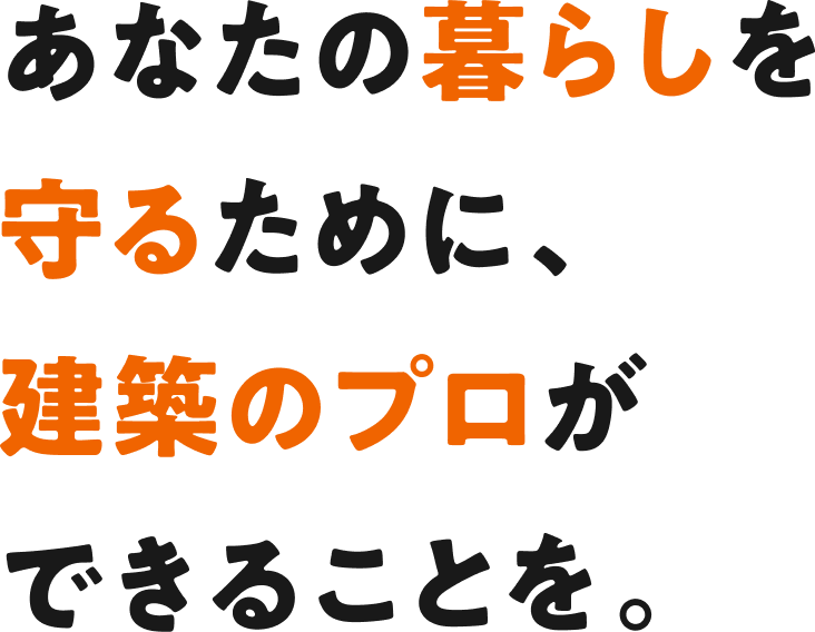あなたの暮らしを守るために、建築のプロができることを。
